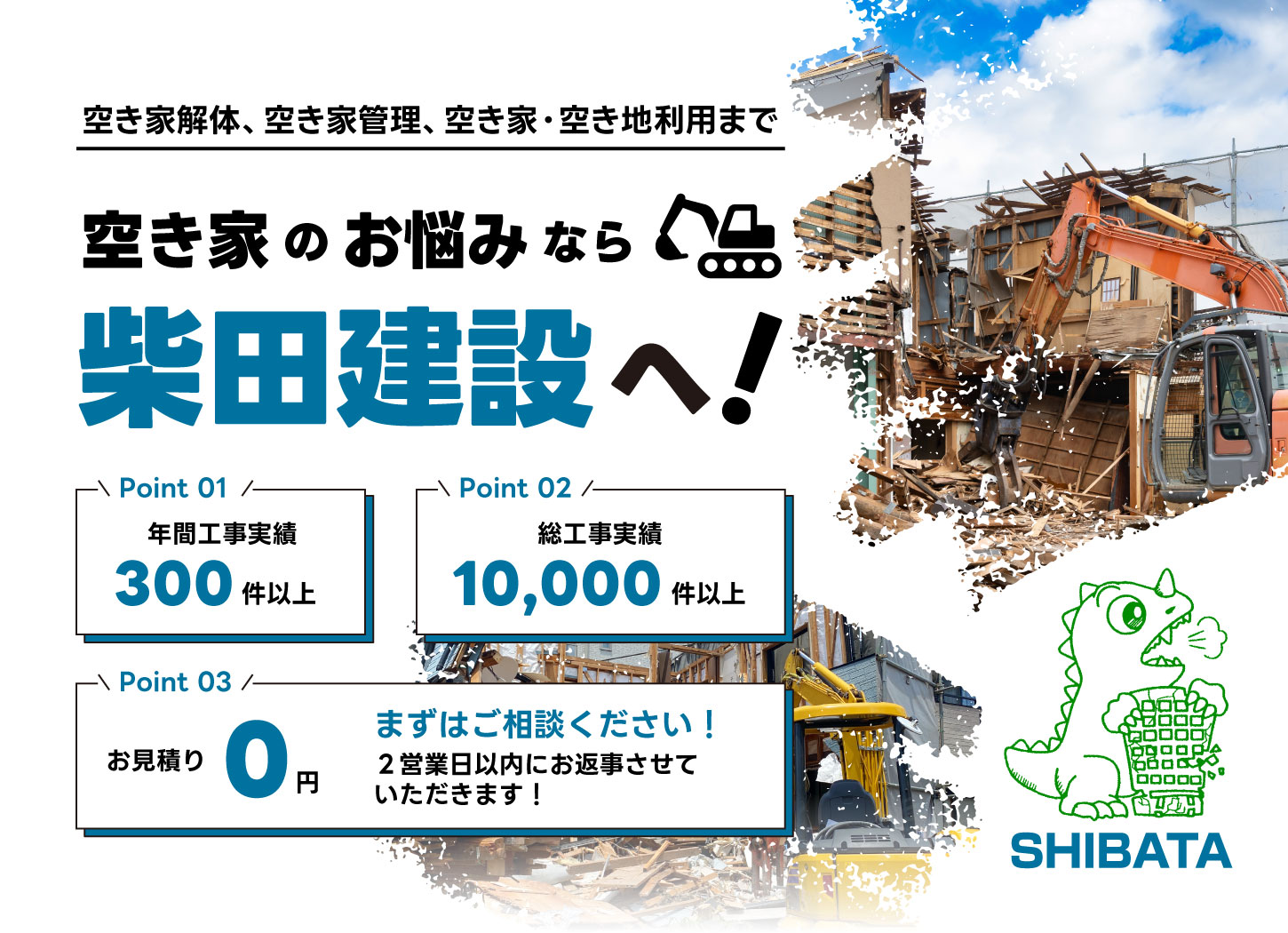 空き家解体、空き家管理、空き家・空き地利用まで。空き家のお悩みなら柴田建設へ！point1_年間工事実績300件以上。Point2_総工事実績10,000件以上。Point3_お見積もり0円。まずはご相談ください！2営業日以内にお返事させていただきます。