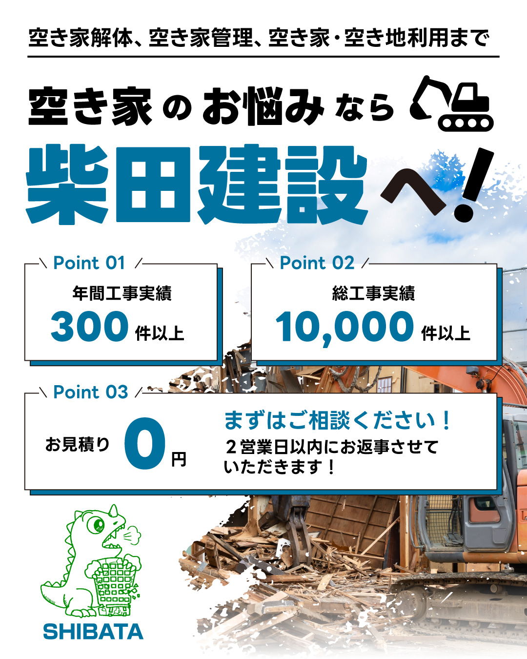空き家解体、空き家管理、空き家・空き地利用まで。空き家のお悩みなら柴田建設へ！point1_年間工事実績300件以上。Point2_総工事実績10,000件以上。Point3_お見積もり0円。まずはご相談ください！2営業日以内にお返事させていただきます。